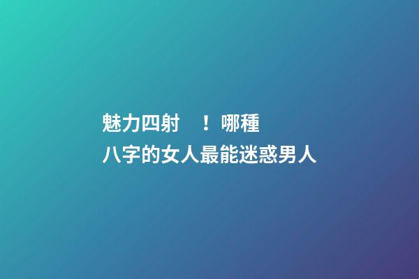 魅力四射！哪種八字的女人最能迷惑男人